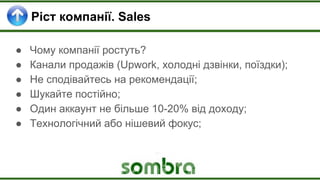 Ріст компанії. Sales
● Чому компанії ростуть?
● Канали продажів (Upwork, холодні дзвінки, поїздки);
● Не сподівайтесь на рекомендації;
● Шукайте постійно;
● Один аккаунт не більше 10-20% від доходу;
● Технологічний або нішевий фокус;
 