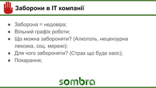 Заборони в ІТ компанії
● Заборона = недовіра;
● Вільний графік роботи;
● Що можна забороняти? (Алкоголь, нецензурна
лексика, соц. мережі);
● Для чого забороняти? (Страх що буде хаос);
● Покарання;
 