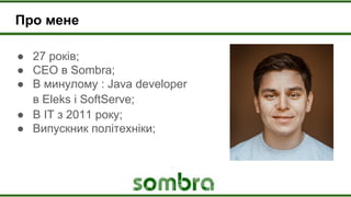 Про мене
● 27 років;
● CEO в Sombra;
● В минулому : Java developer
в Eleks і SoftServe;
● В ІТ з 2011 року;
● Випускник політехніки;
 
