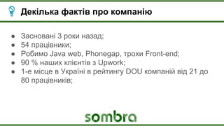 Декілька фактів про компанію
● Засновані 3 роки назад;
● 54 працівники;
● Робимо Java web, Phonegap, трохи Front-end;
● 90 % наших клієнтів з Upwork;
● 1-е місце в Україні в рейтингу DOU компаній від 21 до
80 працівників;
 