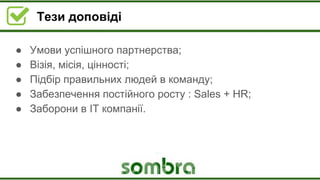 Тези доповіді
● Умови успішного партнерства;
● Візія, місія, цінності;
● Підбір правильних людей в команду;
● Забезпечення постійного росту : Sales + HR;
● Заборони в ІТ компанії.
 