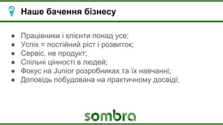 Наше бачення бізнесу
● Працівники і клієнти понад усе;
● Успіх = постійний ріст і розвиток;
● Сервіс, не продукт;
● Спільні цінності в людей;
● Фокус на Junior розробниках та їх навчанні;
● Доповідь побудована на практичному досвіді;
 