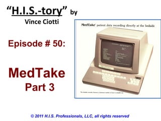 “H.I.S.-tory” by
Vince Ciotti
© 2011 H.I.S. Professionals, LLC, all rights reserved
Episode # 50:
MedTake
Part 3
 