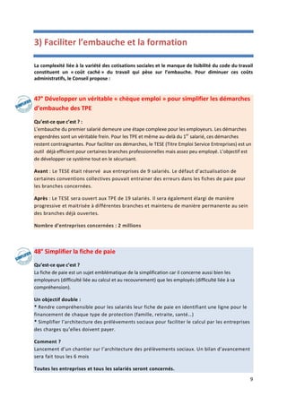 9
3) Faciliter l’embauche et la formation
La complexité liée à la variété des cotisations sociales et le manque de lisibilité du code du travail
constituent un « coût caché » du travail qui pèse sur l’embauche. Pour diminuer ces coûts
administratifs, le Conseil propose :
47° Développer un véritable « chèque emploi » pour simplifier les démarches
d’embauche des TPE
Qu’est-ce que c’est ? :
L’embauche du premier salarié demeure une étape complexe pour les employeurs. Les démarches
engendrées sont un véritable frein. Pour les TPE et même au-delà du 1er
salarié, ces démarches
restent contraignantes. Pour faciliter ces démarches, le TESE (Titre Emploi Service Entreprises) est un
outil déjà efficient pour certaines branches professionnelles mais assez peu employé. L’objectif est
de développer ce système tout en le sécurisant.
Avant : Le TESE était réservé aux entreprises de 9 salariés. Le défaut d’actualisation de
certaines conventions collectives pouvait entrainer des erreurs dans les fiches de paie pour
les branches concernées.
Après : Le TESE sera ouvert aux TPE de 19 salariés. Il sera également élargi de manière
progressive et maitrisée à différentes branches et maintenu de manière permanente au sein
des branches déjà ouvertes.
Nombre d’entreprises concernées : 2 millions
48° Simplifier la fiche de paie
Qu’est-ce que c’est ?
La fiche de paie est un sujet emblématique de la simplification car il concerne aussi bien les
employeurs (difficulté liée au calcul et au recouvrement) que les employés (difficulté liée à sa
compréhension).
Un objectif double :
* Rendre compréhensible pour les salariés leur fiche de paie en identifiant une ligne pour le
financement de chaque type de protection (famille, retraite, santé…)
* Simplifier l’architecture des prélèvements sociaux pour faciliter le calcul par les entreprises
des charges qu’elles doivent payer.
Comment ?
Lancement d’un chantier sur l’architecture des prélèvements sociaux. Un bilan d’avancement
sera fait tous les 6 mois
Toutes les entreprises et tous les salariés seront concernés.
 