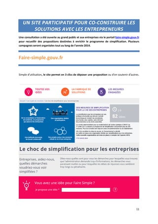 11
UN SITE PARTICIPATIF POUR CO-CONSTRUIRE LES
SOLUTIONS AVEC LES ENTREPRENEURS
Une consultation a été ouverte au grand public et aux entreprises via le portail faire-simple.gouv.fr
pour recueillir des propositions destinées à enrichir le programme de simplification. Plusieurs
campagnes seront organisées tout au long de l’année 2014.
Faire-simple.gouv.fr
Simple d’utilisation, le site permet en 3 clics de déposer une proposition ou d’en soutenir d’autres.
 