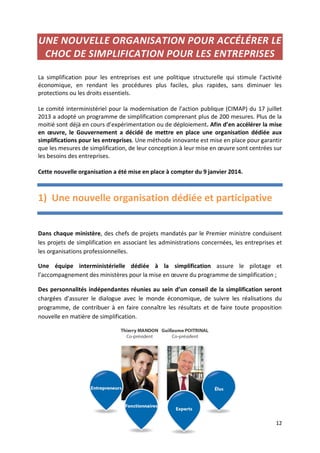 12
UNE NOUVELLE ORGANISATION POUR ACCÉLÉRER LE
CHOC DE SIMPLIFICATION POUR LES ENTREPRISES
La simplification pour les entreprises est une politique structurelle qui stimule l’activité
économique, en rendant les procédures plus faciles, plus rapides, sans diminuer les
protections ou les droits essentiels.
Le comité interministériel pour la modernisation de l’action publique (CIMAP) du 17 juillet
2013 a adopté un programme de simplification comprenant plus de 200 mesures. Plus de la
moitié sont déjà en cours d’expérimentation ou de déploiement. Afin d’en accélérer la mise
en œuvre, le Gouvernement a décidé de mettre en place une organisation dédiée aux
simplifications pour les entreprises. Une méthode innovante est mise en place pour garantir
que les mesures de simplification, de leur conception à leur mise en œuvre sont centrées sur
les besoins des entreprises.
Cette nouvelle organisation a été mise en place à compter du 9 janvier 2014.
1) Une nouvelle organisation dédiée et participative
Dans chaque ministère, des chefs de projets mandatés par le Premier ministre conduisent
les projets de simplification en associant les administrations concernées, les entreprises et
les organisations professionnelles.
Une équipe interministérielle dédiée à la simplification assure le pilotage et
l’accompagnement des ministères pour la mise en œuvre du programme de simplification ;
Des personnalités indépendantes réunies au sein d’un conseil de la simplification seront
chargées d’assurer le dialogue avec le monde économique, de suivre les réalisations du
programme, de contribuer à en faire connaître les résultats et de faire toute proposition
nouvelle en matière de simplification.
 