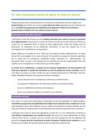 14
4) Une évaluation avant et après la mise en œuvre
Chaque projet de norme nouvelle porté par le conseil de la simplification doit faire l’objet d’une
étude d’impact avant d’être mis en œuvre, pour réduire les coûts engendrés pour les entreprises. De
plus, l’ensemble du programme de simplification fera également l’objet d’une évaluation a
posteriori dans un délai de 3 à 5 ans suivant sa mise en œuvre.
Evaluation ex ante des mesures
L’évaluation ex ante des mesures est une condition nécessaire pour mettre en œuvre le moratoire
de la règlementation instauré par la circulaire du Premier ministre du 17 juillet 2013 qui prévoit que,
à partir du 1er septembre 2013, un projet de texte règlementaire créant des charges pour les
particuliers, les entreprises ou les collectivités territoriales ne peut être adopté que s'il est
accompagné d'une simplification correspondante.
Depuis 2009 pour les projets de loi et 2010 pour les projets de textes règlementaires, ces textes
doivent être accompagnés d’une étude d’impact. Elle quantifie les charges et économies générées
par le projet pour les entreprises, collectivités locales, particuliers et administrations. Ces
évaluations dites « ex ante » sont réalisées par les ministères et sous leur responsabilité. Elles sont
publiées sur le site Légifrance en même temps que le texte adopté.
Le conseil de la simplification a proposé qu’une instance indépendante du Gouvernement soit
créée pour apprécier la qualité des évaluations ex ante des projets de normes nouvelles, comme
c’est déjà le cas dans un certain nombre de pays européens (Royaume-Uni, Allemagne, Pays-Bas,
Suède, République tchèque). Cela représente plusieurs avantages :
- associer des personnes et compétences extérieures à l’administration ;
- mieux garantir l’indépendance de l’évaluation portée sur les études d’impact ;
- assurer la crédibilité des données communiquées ;
- donner une meilleure visibilité à ce contrôle et à ses résultats.
Evaluation ex post
Pour initier un recours plus systématique à l’évaluation ex post des législations et règlementations,
l’ensemble du programme de simplification fera l’objet d’une évaluation dans un délai de 3 à 5 ans.
Cette évaluation pourra être effectuée, selon la nature et la portée des mesures évaluées, par des
corps de contrôle de l’administration ou des laboratoires de recherche spécialisés dans ce domaine.
L’évaluation de la mise en œuvre des législations, au bout de 3 à 5 ans d’application, constitue un
outil efficace d’amélioration de la qualité du droit. Elle permet de mieux appréhender les effets
concrets d’une norme, y compris ceux qui n’avaient pas été anticipés lors de son adoption. Elle
permet de s’assurer ainsi de la pertinence du texte, d’examiner l’intérêt de son maintien et, le cas
échéant, de la modifier afin qu’elle réponde mieux aux objectifs qui étaient visés.
 