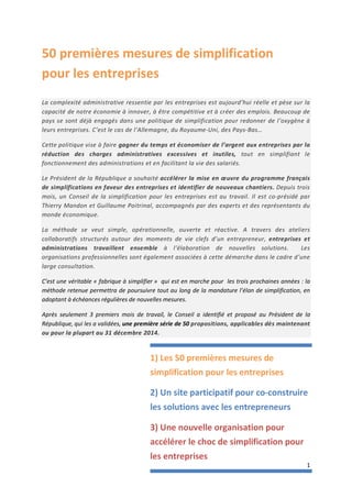 1
50 premières mesures de simplification
pour les entreprises
La complexité administrative ressentie par les entreprises est aujourd’hui réelle et pèse sur la
capacité de notre économie à innover, à être compétitive et à créer des emplois. Beaucoup de
pays se sont déjà engagés dans une politique de simplification pour redonner de l’oxygène à
leurs entreprises. C’est le cas de l’Allemagne, du Royaume-Uni, des Pays-Bas…
Cette politique vise à faire gagner du temps et économiser de l’argent aux entreprises par la
réduction des charges administratives excessives et inutiles, tout en simplifiant le
fonctionnement des administrations et en facilitant la vie des salariés.
Le Président de la République a souhaité accélérer la mise en œuvre du programme français
de simplifications en faveur des entreprises et identifier de nouveaux chantiers. Depuis trois
mois, un Conseil de la simplification pour les entreprises est au travail. Il est co-présidé par
Thierry Mandon et Guillaume Poitrinal, accompagnés par des experts et des représentants du
monde économique.
La méthode se veut simple, opérationnelle, ouverte et réactive. A travers des ateliers
collaboratifs structurés autour des moments de vie clefs d’un entrepreneur, entreprises et
administrations travaillent ensemble à l’élaboration de nouvelles solutions. Les
organisations professionnelles sont également associées à cette démarche dans le cadre d’une
large consultation.
C’est une véritable « fabrique à simplifier » qui est en marche pour les trois prochaines années : la
méthode retenue permettra de poursuivre tout au long de la mandature l’élan de simplification, en
adoptant à échéances régulières de nouvelles mesures.
Après seulement 3 premiers mois de travail, le Conseil a identifié et proposé au Président de la
République, qui les a validées, une première série de 50 propositions, applicables dès maintenant
ou pour la plupart au 31 décembre 2014.
1) Les 50 premières mesures de
simplification pour les entreprises
2) Un site participatif pour co-construire
les solutions avec les entrepreneurs
3) Une nouvelle organisation pour
accélérer le choc de simplification pour
les entreprises
 