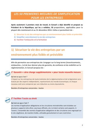 2
LES 50 PREMIERES MESURES DE SIMPLIFICATION
POUR LES ENTREPRISES
Après seulement 3 premiers mois de travail, le Conseil a déjà identifié et proposé au
Président de la République, qui les a validées, 50 propositions, applicables pour la
plupart dès maintenant et au 31 décembre 2014. Celles-ci permettent de :
1) Sécuriser la vie des entreprises par un environnement plus lisible et prévisible
2) Simplifier concrètement la vie des entreprises
3) Faciliter l’embauche et la formation
1) Sécuriser la vie des entreprises par un
environnement plus lisible et prévisible
Afin de permettre aux entreprises de s’engager sur le long terme (investissements,
embauches…) et de leur donner plus de garantie, de confiance et de visibilité sur la
réglementation, le Conseil propose de :
1° Garantir « zéro charge supplémentaire » pour toute nouvelle mesure
Qu’est-ce que c’est ?
L’impact sur les entreprises de toute évolution de la réglementation et de la législation sera
évalué par des experts indépendants, représentants du monde économique, et chaque
nouveau coût sera compensé par une réduction au moins équivalente.
Nombre d’entreprises concernées : toutes
2° Faciliter l’accès au droit
Qu’est-ce que c’est ?
Les normes d’application obligatoires et les circulaires ministérielles sont éclatées sur
plusieurs supports (site afnor, journaux officiels, etc.) et dont certains sont payants. A
l’avenir, l’ensemble des normes d’application obligatoire et des circulaires sera regroupé sur
le site Légifrance, de manière lisible, utilisable gratuitement et sans restriction.
Nombre d’entreprises concernées : toutes
 