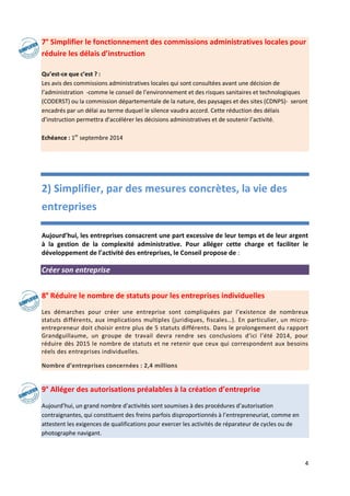 4
7° Simplifier le fonctionnement des commissions administratives locales pour
réduire les délais d’instruction
Qu’est-ce que c’est ? :
Les avis des commissions administratives locales qui sont consultées avant une décision de
l’administration -comme le conseil de l’environnement et des risques sanitaires et technologiques
(CODERST) ou la commission départementale de la nature, des paysages et des sites (CDNPS)- seront
encadrés par un délai au terme duquel le silence vaudra accord. Cette réduction des délais
d’instruction permettra d’accélérer les décisions administratives et de soutenir l’activité.
Echéance : 1er
septembre 2014
2) Simplifier, par des mesures concrètes, la vie des
entreprises
Aujourd’hui, les entreprises consacrent une part excessive de leur temps et de leur argent
à la gestion de la complexité administrative. Pour alléger cette charge et faciliter le
développement de l’activité des entreprises, le Conseil propose de :
Créer son entreprise
8° Réduire le nombre de statuts pour les entreprises individuelles
Les démarches pour créer une entreprise sont compliquées par l’existence de nombreux
statuts différents, aux implications multiples (juridiques, fiscales…). En particulier, un micro-
entrepreneur doit choisir entre plus de 5 statuts différents. Dans le prolongement du rapport
Grandguillaume, un groupe de travail devra rendre ses conclusions d’ici l’été 2014, pour
réduire dès 2015 le nombre de statuts et ne retenir que ceux qui correspondent aux besoins
réels des entreprises individuelles.
Nombre d’entreprises concernées : 2,4 millions
9° Alléger des autorisations préalables à la création d’entreprise
Aujourd’hui, un grand nombre d’activités sont soumises à des procédures d’autorisation
contraignantes, qui constituent des freins parfois disproportionnés à l’entrepreneuriat, comme en
attestent les exigences de qualifications pour exercer les activités de réparateur de cycles ou de
photographe navigant.
 
