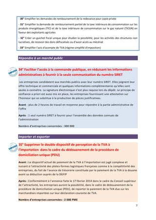 7
- 30° Simplifier les demandes de remboursement de la redevance pour copie privée
- 31° Simplifier la demande de remboursement partiel de la taxe intérieure de consommation sur les
produits énergétiques (TIC) et de la taxe intérieure de consommation sur le gaz naturel (TICGN) en
faveur des exploitants agricoles
- 32° Créer un guichet fiscal unique pour étudier la possibilité, pour les activités des structures non
lucratives, de recevoir des dons défiscalisés ou d’avoir accès au mécénat
- 33° Simplifier l'avis d'acompte de TVA (régime simplifié d'imposition)
Répondre à un marché public
34° Faciliter l’accès à la commande publique, en réduisant les informations
administratives à fournir à la seule communication du numéro SIRET
Les entreprises candidatent aux marchés publics avec leur numéro SIRET. Elles joignent leur
offre technique et commerciale et quelques informations complémentaires qu’elles sont
seules à connaître. La signature électronique n’est plus requise lors du dépôt. Le principe de
confiance a priori est aussi mis en place, les entreprises fournissant une attestation sur
l’honneur qui se substitue à la production de pièces justificatives.
Avant : plus de 2 heures de travail en moyenne pour répondre à la partie administrative de
l’offre
Après : 1 seul numéro SIRET à fournir pour l’ensemble des données connues de
l’administration
Nombre d’entreprises concernées : 300 000
Importer et exporter
35° Supprimer le double dispositif de perception de la TVA à
l’importation dans le cadre du dédouanement de la procédure de
domiciliation unique (PDU)
Avant : Le dispositif actuel de paiement de la TVA à l’importation est jugé complexe et
nuisant à l'attractivité des plates-formes logistiques françaises comme à la compétitivité des
entreprises, du fait de l'avance de trésorerie constituée par le paiement de la TVA à la douane
avant sa déduction auprès de la DGFIP
Après : Conformément à l’annonce faite le 17 février 2014 dans le cadre du Conseil supérieur
de l’attractivité, les entreprises auront la possibilité, dans le cadre de dédouanement de la
procédure de domiciliation unique (PDU), de reporter le paiement de la TVA due sur les
marchandises importées sur leur déclaration courante de TVA.
Nombre d’entreprises concernées : 2 000 PME
 