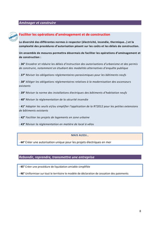 8
Aménager et construire
Faciliter les opérations d’aménagement et de construction
La diversité des différentes normes à respecter (électricité, incendie, thermique…) et la
complexité des procédures d’autorisation pèsent sur les coûts et les délais de construction.
Un ensemble de mesures permettra désormais de faciliter les opérations d’aménagement et
de construction :
- 36° Encadrer et réduire les délais d’instruction des autorisations d’urbanisme et des permis
de construire, notamment en étudiant des modalités alternatives d’enquête publique
- 37° Réviser les obligations réglementaires parasismiques pour les bâtiments neufs
- 38° Alléger les obligations réglementaires relatives à la modernisation des ascenseurs
existants
- 39° Réviser la norme des installations électriques des bâtiments d’habitation neufs
- 40° Réviser la réglementation de la sécurité incendie
- 41° Adapter les seuils et/ou simplifier l’application de la RT2012 pour les petites extensions
de bâtiments existants
- 42° Faciliter les projets de logements en zone urbaine
- 43° Réviser la réglementation en matière de local à vélos
MAIS AUSSI…
- 44° Créer une autorisation unique pour les projets électriques en mer
Rebondir, reprendre, transmettre une entreprise
- 45° Créer une procédure de liquidation amiable simplifiée
- 46° Uniformiser sur tout le territoire le modèle de déclaration de cessation des paiements
 