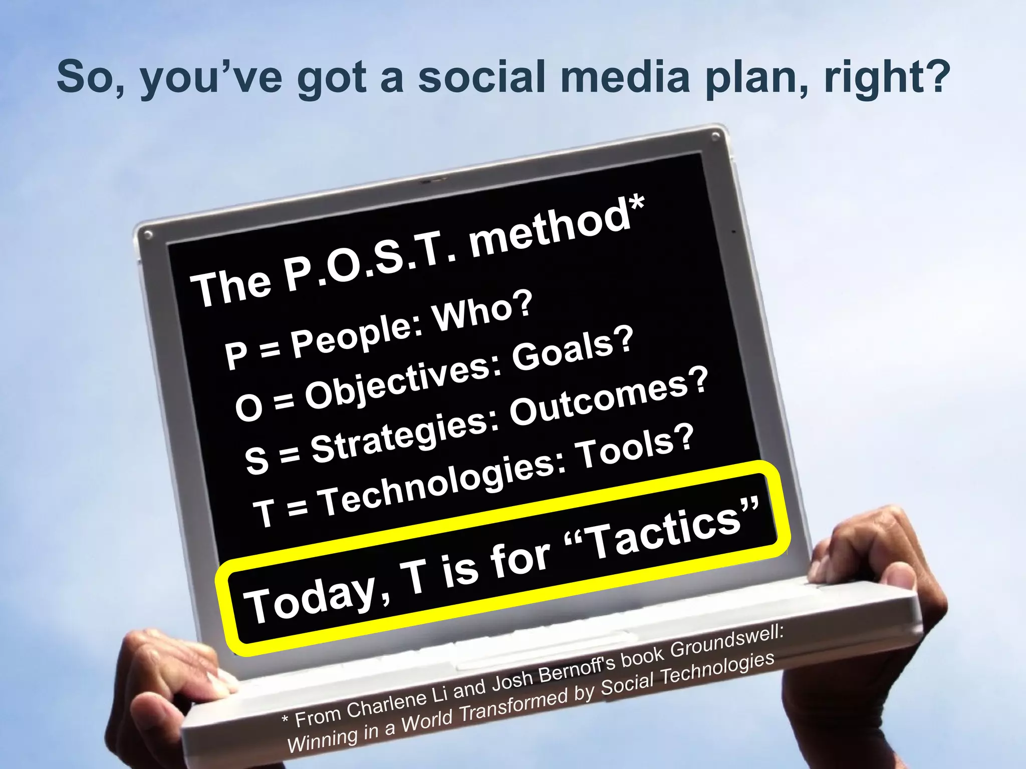 Chad Norman & Melanie Mathos| Page #4
So, you’ve got a social media plan, right?
* From Charlene Li and Josh Bernoff's book Groundswell:
Winning in a World Transformed by Social Technologies
P = People: Who?
O = Objectives: Goals?
S = Strategies: Outcomes?
T = Technologies: Tools?
The P.O.S.T. method*
Today, T is for “Tactics”
 