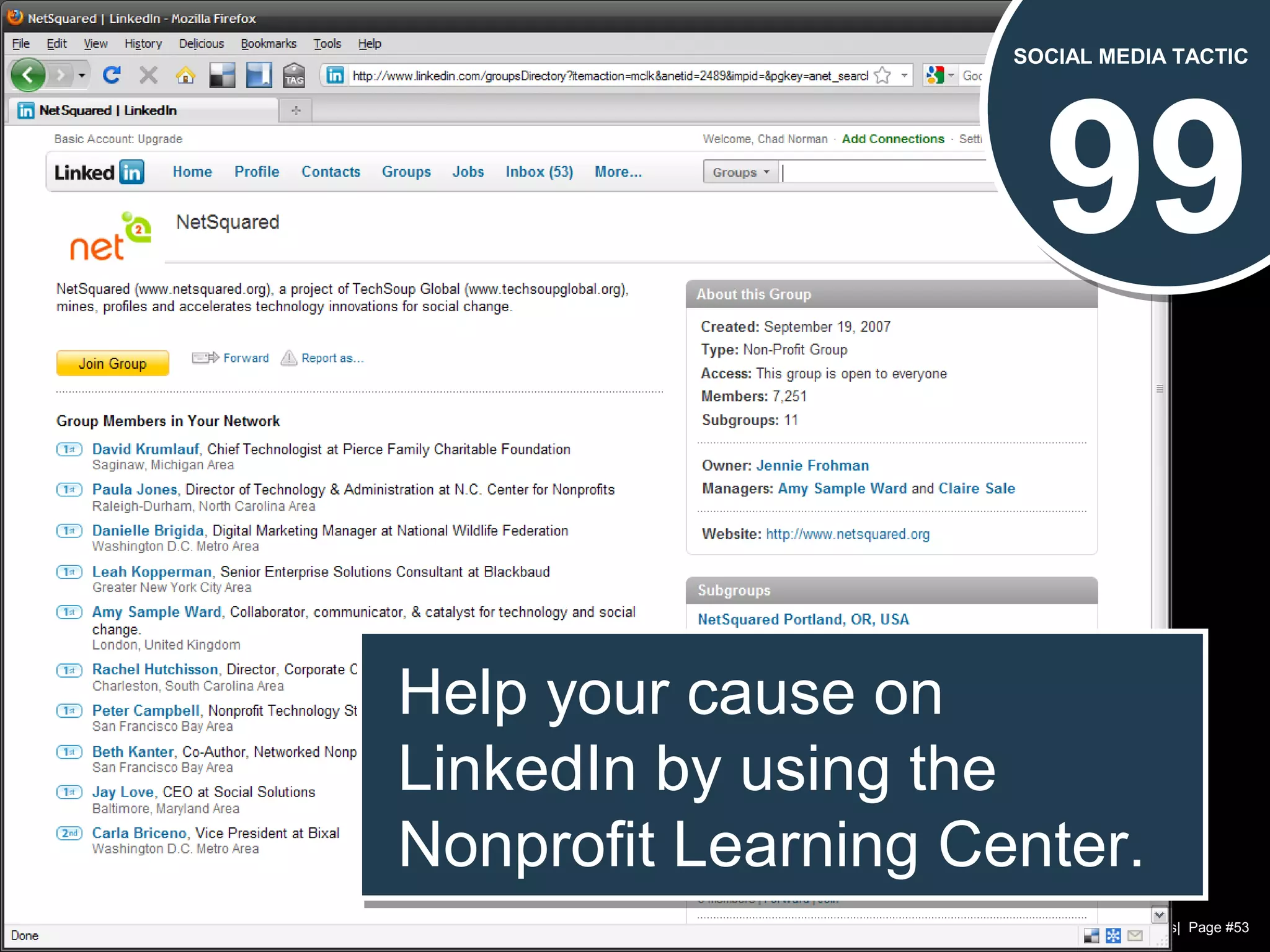 Chad Norman & Melanie Mathos| Page #53
99
SOCIAL MEDIA TACTIC
Help your cause on
LinkedIn by using the
Nonprofit Learning Center.
Help your cause on
LinkedIn by using the
Nonprofit Learning Center.
 