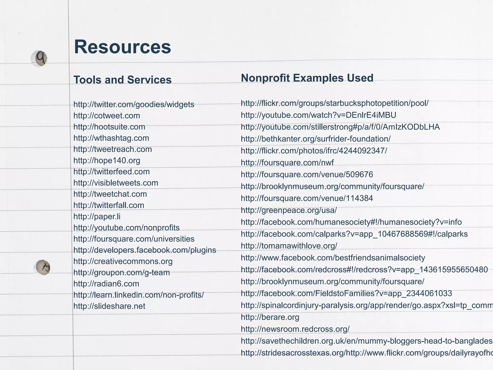 Chad Norman & Melanie Mathos| Page #57
Resources
Tools and Services
http://twitter.com/goodies/widgets
http://cotweet.com
http://hootsuite.com
http://wthashtag.com
http://tweetreach.com
http://hope140.org
http://twitterfeed.com
http://visibletweets.com
http://tweetchat.com
http://twitterfall.com
http://paper.li
http://youtube.com/nonprofits
http://foursquare.com/universities
http://developers.facebook.com/plugins
http://creativecommons.org
http://groupon.com/g-team
http://radian6.com
http://learn.linkedin.com/non-profits/
http://slideshare.net
Nonprofit Examples Used
http://flickr.com/groups/starbucksphotopetition/pool/
http://youtube.com/watch?v=DEnlrE4iMBU
http://youtube.com/stillerstrong#p/a/f/0/AmIzKODbLHA
http://bethkanter.org/surfrider-foundation/
http://flickr.com/photos/ifrc/4244092347/
http://foursquare.com/nwf
http://foursquare.com/venue/509676
http://brooklynmuseum.org/community/foursquare/
http://foursquare.com/venue/114384
http://greenpeace.org/usa/
http://facebook.com/humanesociety#!/humanesociety?v=info
http://facebook.com/calparks?v=app_10467688569#!/calparks
http://tomamawithlove.org/
http://www.facebook.com/bestfriendsanimalsociety
http://facebook.com/redcross#!/redcross?v=app_143615955650480
http://brooklynmuseum.org/community/foursquare/
http://facebook.com/FieldstoFamilies?v=app_2344061033
http://spinalcordinjury-paralysis.org/app/render/go.aspx?xsl=tp_comm
http://berare.org
http://newsroom.redcross.org/
http://savethechildren.org.uk/en/mummy-bloggers-head-to-bangladesh
http://stridesacrosstexas.org/http://www.flickr.com/groups/dailyrayofho
 