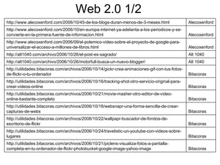 Web 2.0 1/2 Bitacoras http://utilidades.bitacoras.com/archivos/2006/10/21/piclens-visualiza-fotos-a-pantalla-completa-en-tu-ordenador-de-flickr-photobucket-google-image-yahoo-image Bitacoras http://utilidades.bitacoras.com/archivos/2006/10/24/travelistic-un-youtube-con-videos-sobre-lugares Bitacoras http://utilidades.bitacoras.com/archivos/2006/10/22/wallpapr-buscador-de-fondos-de-escritorio-de-flickr Bitacoras http://utilidades.bitacoras.com/archivos/2006/10/18/websnapr-una-forma-sencilla-de-crear-capturas-de-webs Bitacoras http://utilidades.bitacoras.com/archivos/2006/10/21/movie-masher-otro-editor-de-video-online-bastante-completo Bitacoras http://utilidades.bitacoras.com/archivos/2006/10/16/tracking-shot-otro-servicio-original-para-crear-videos-online Bitacoras http://utilidades.bitacoras.com/archivos/2006/10/14/gickr-crea-animaciones-gif-con-tus-fotos-de-flickr-o-tu-ordenador Alt 1040 http://alt1040.com/archivo/2006/10/26/motorfull-busca-un-nuevo-blogger/ Alt 1040 http://alt1040.com/archivo/2006/10/26/el-post-es-sagrado/ Alecoxenford http://www.alecoxenford.com/2006/09/el-polemico-video-sobre-el-proyecto-de-google-para-universalizar-el-acceso-a-millones-de-libros.html Alecoxenford http://www.alecoxenford.com/2006/10/en-europa-internet-ya-adelanta-a-los-periodicos-y-se-convierte-en-la-primera-fuente-de-informacion.html Alecoxenford http://www.alecoxenford.com/2006/10/45-de-los-blogs-duran-menos-de-3-meses.html 