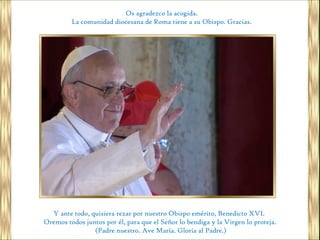 Os agradezco la acogida.
         La comunidad diocesana de Roma tiene a su Obispo. Gracias.




  Y ante todo, quisiera rezar por nuestro Obispo emérito, Benedicto XVI.
Oremos todos juntos por él, para que el Señor lo bendiga y la Virgen lo proteja.
                (Padre nuestro. Ave María. Gloria al Padre.)
 
