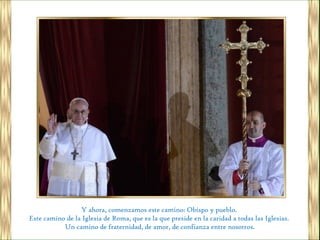Y ahora, comenzamos este camino: Obispo y pueblo.
Este camino de la Iglesia de Roma, que es la que preside en la caridad a todas las Iglesias.
           Un camino de fraternidad, de amor, de confianza entre nosotros.
 
