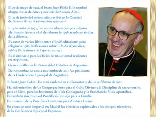 El 20 de mayo de 1992, el beato Juan Pablo II le nombró
obispo titular de Auca y auxiliar de Buenos Aires.
El 27 de junio del mismo año, recibió en la Catedral
de Buenos Aires la ordenación episcopal.
El 3 de junio de 1997, fue nombrado arzobispo coadjutor
de Buenos Aires y el 28 de febrero de 1998 arzobispo titular
de la diócesis.
Es autor de varios libros entre ellos Meditaciones para
religiosos, 1982, Reflexiones sobre la Vida Apostólica,
1986 y Reflexiones de Esperanza, 1992.
Es el ordinario para los fieles de rito oriental residentes
en Argentina.
Gran canciller de la Universidad Católica de Argentina.
De noviembre de 2005 a noviembre de 2011 fue presidente
de la Conferencia Episcopal de Argentina.

El beato Juan Pablo II le creó cardenal en el Consistorio del 21 de febrero de 2001.
Ha sido miembro de las Congregaciones para el Culto Divino y la Disciplina de sacramentos,
para el Clero, para los Institutos de Vida Consagrada y la Sociedad de Vida Apostólica.
Es también miembro del Pontificio Consejo para la familia.
Es miembro de la Pontificia Comisión para América Latina.
En enero de 2006 impartió en Madrid los ejercicios espirituales a los obispos miembros
de la Conferencia Episcopal Española.
 