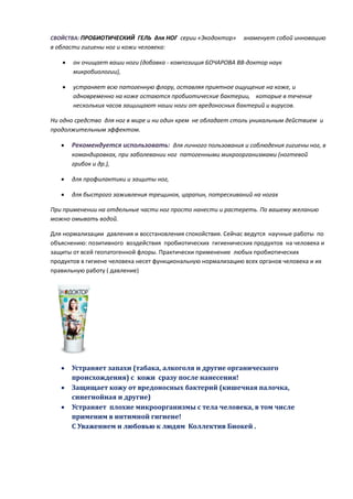 СВОЙСТВА: ПРОБИОТИЧЕСКИЙ ГЕЛЬ для НОГ серии «Экодоктор»       знаменует собой инновацию
в области гигиены ног и кожи человека:

      он очищает ваши ноги (добавка - композиция БОЧАРОВА ВВ-доктор наук
       микробиологии),

      устраняет всю патогенную флору, оставляя приятное ощущение на коже, и
       одновременно на коже остаются пробиотические бактерии, которые в течение
       нескольких часов защищают наши ноги от вредоносных бактерий и вирусов.

Ни одно средство для ног в мире и ни один крем не обладает столь уникальным действием и
продолжительным эффектом.

      Рекомендуется использовать: для личного пользования и соблюдения гигиены ног, в
       командировках, при заболевании ног патогенными микроорганизмами (ногтевой
       грибок и др.),

      для профилактики и защиты ног,

      для быстрого заживления трещинок, царапин, потрескиваний на ногах

При применении на отдельные части ног просто нанести и растереть. По вашему желанию
можно омывать водой.

Для нормализации давления и восстановления спокойствия. Сейчас ведутся научные работы по
объяснению: позитивного воздействия пробиотических гигиенических продуктов на человека и
защиты от всей геопатогенной флоры. Практически применение любых пробиотических
продуктов в гигиене человека несет функциональную нормализацию всех органов человека и их
правильную работу ( давление)




      Устраняет запахи (табака, алкоголя и другие органического
       происхождения) с кожи сразу после нанесения!
      Защищает кожу от вредоносных бактерий (кишечная палочка,
       синегнойная и другие)
      Устраняет плохие микроорганизмы с тела человека, в том числе
       применим в интимной гигиене!
       С Уважением и любовью к людям Коллектив Биокей .
 
