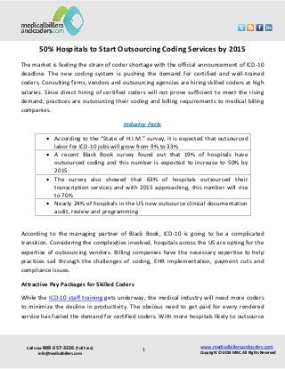 Call now 888-357-3226 (Toll Free)
info@medicalbillers.com
www.medicalbillersandcoders.com
Copyright ©-2014 MBC. All Rights Reserved1
50% Hospitals to Start Outsourcing Coding Services by 2015
The market is feeling the strain of coder shortage with the official announcement of ICD-10
deadline. The new coding system is pushing the demand for certified and well-trained
coders. Consulting firms, vendors and outsourcing agencies are hiring skilled coders at high
salaries. Since direct hiring of certified coders will not prove sufficient to meet the rising
demand, practices are outsourcing their coding and billing requirements to medical billing
companies.
Industry Facts
 According to the “State of H.I.M.” survey, it is expected that outsourced
labor for ICD-10 jobs will grow from 9% to 33%
 A recent Black Book survey found out that 19% of hospitals have
outsourced coding and this number is expected to increase to 50% by
2015
 The survey also showed that 63% of hospitals outsourced their
transcription services and with 2015 approaching, this number will rise
to 70%
 Nearly 24% of hospitals in the US now outsource clinical documentation
audit, review and programming
According to the managing partner of Black Book, ICD-10 is going to be a complicated
transition. Considering the complexities involved, hospitals across the US are opting for the
expertise of outsourcing vendors. Billing companies have the necessary expertise to help
practices sail through the challenges of coding, EHR implementation, payment cuts and
compliance issues.
Attractive Pay Packages for Skilled Coders
While the ICD-10 staff training gets underway, the medical industry will need more coders
to minimize the decline in productivity. The obvious need to get paid for every rendered
service has fueled the demand for certified coders. With more hospitals likely to outsource
 