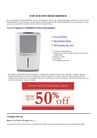 TOP 10 50 PINT DEHUMIDIFIER
If you are looking for 50 Pint Dehumidifier. You are on the right place. Here we have 50 Pint Dehumidifier at cheap price. You can buy 50
Pint Dehumidifier in stock. Not waste your time anymore, Check the details and buy 50 Pint Dehumidifier at lower price right now via our
page below. Shops & Purchase Online with Secure Check out, Quick & Easy.
Top #1 Frigidaire FAD504DUD 50-Pint Dehumidifier
View All Offers
More Product Detail
Full Customer Reviews
50 pints/day dehumidification
Continuous operation is possible when unit is located near
a suitable drain
Electronic controls
2 fan speeds
Low temperature operation
The Frigidaire FAD504DUD 50-pint Dehumidifier is an Energy Star Compliant 50-pint per day dehumidifier capable of continuous
operation when the unit is located near a suitable drain. It features full-function electronic controls, an easily accessible collection
container with level indicator, and a washable filter that removes both moisture and airborne particules. The integrated casters allow you
to move the unit easily to wherever it's needed.
Customer Review
Register Your Product At Frigidaire.com : [...]
I received this unit free of charge because my old unit failed AND because I registered that purchase online at the Frigidaire website.
 