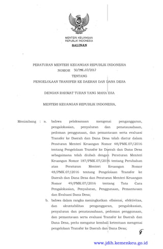 MENTERIKEUANGAN
REPUBLIK INQONESIA
&ALINAN
PERATURAN MENTERI KEUANGAN REPUBLIK INDONESIA
NOMOR 50/PMK.07/2017
TENTANG i
i
PENGELOLAAN TRANSFER KE DAERAH DAN IDANA DESA
Menimbang
DENGAN RAHMAT TUHAN YANG MAHA:ESA
MENTERI KEUANGAN REPUBLIK INDONESIA,
a. bahwa pelaksanaan mengenai
pengalokasian, penyaluran dan
penganggaran,
penatausahaan,
pedoman penggunaan, dan pemantauan serta evaluasi
Transfer ke Daerah dan Dana Desa telah diatur dalam
Peraturan Menteri Keuangan Nomor 48/PMK.07/20 16
tentang Pengelolaan Transfer ke Daerah dan Dana Desa
sebagaimana telah diubah dengah Peraturan Menteri
Keuangan Nomor 187/PMK.07/20 116 tentang Perubahan
I
atas Peraturan Menteri Keuangan Nomor
48/PMK.07/20 16 tentang Pengelolaan Transfer ke
Daerah dan Dana Desa dan Peraturan Me.nteri Keuangan
Nomor 49/PMK.07/2016 tentang Tata Cara
Pengalokasian, Penyaluran, Penggunaan, Pemantauan
dan Evaluasi Dana Desa;
b. bahwa dalam rangka meningkatkan efisiensi, efektivitas,
dan akuntabilitas penganggaran, pengalokasian,
penyaluran dan penatausahaan, pedoman penggunaan,
dan pemantauan serta evaluasi Transfer ke Daerah dan
Dana Desa, perlu mengatur kembal� ketentuan mengenai
'
i
pengelolaan Transfer ke Daerah dan: Dana Desa;
C
i
"F
www.jdih.kemenkeu.go.id
 