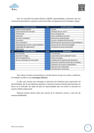 Una vez conocidos los puntos fuertes y débiles, oportunidades y amenazas, que nos
caracterizan procedemos a puntuar cada una de ellas, averiguando así la estrategia a seguir.


91                 PUNTOS FUERTES               76                  OPORTUNIDADES
        Espíritu emprendedor                           Ayudas
        Conocimiento del mercado                       Ventajas de ser una S.L
        Información                                    Poca competencia
        Contactos                                      Gran cantidad de recursos
        Servicios novedosos                            Numerosos profesionales
        Formación                                      Servicio completo de formación
        Idea innovadora                                Bonificaciones para jóvenes emprendedoras
        Capacidad para asumir responsabilidad          Avance de las nuevas tecnologías
        Capacidad de organización                      Competencia poco actualizada
        Motivación
33                  PUNTOS DÉBILES              67,5                    AMENAZAS
        Financiación                                   Tasa de paro
        Aversión al riesgo                             Expectativas de la población futura
        Falta de experiencia                           Costes elevados
        No ser conocidos en el mercado                 Cuidado de los hijos/as por familiares
                                                       Situación económica actual de las familias
                                                       Existencia de nuevos competidores
                                                       Descenso de la demanda
                                                       Familias poco numerosas


        Tras valorar nuestras características y las del entorno al que nos vamos a enfrentar,
el resultado nos lleva a una estrategia ofensiva.

       La idea que resume esta estrategia es potenciar las fortalezas para aprovechar las
oportunidades, por lo que debemos potenciar y mejorar los puntos fuertes para hacernos un
hueco en el mercado, sin dejar de lado las oportunidades que nos ofrece el mercado en
nuestro ámbito empresarial.

       Nuestros puntos fuertes están por encima de la situación externa y más aún de
nuestras debilidades.




Políticas de marketing                                                                              4
 