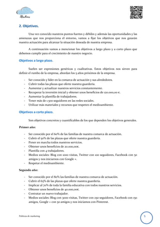 2. Objetivos.

       Una vez conocido nuestros puntos fuertes y débiles y además las oportunidades y las
amenazas que nos proporciona el entorno, vamos a fijar los objetivos que nos guiarán
nuestra actuación para alcanzar la situación deseada de nuestra empresa.

      A continuación vamos a mencionar los objetivos a largo plazo y a corto plazo que
debemos cumplir para el crecimiento de nuestro negocio.

Objetivos a largo plazo.

        Suelen ser expresiones genéricas y cualitativas. Estos objetivos nos sirven para
definir el rumbo de la empresa, abordan los 5 años próximos de la empresa.

     -    Ser conocido y líder en la comarca de actuación y sus alrededores.
     -    Cubrir todas las plazas que oferte nuestra guardería.
     -    Aumentar y actualizar nuestros servicios constantemente.
     -    Recuperar la inversión inicial y obtener unos beneficios de 120.000,00 €.
     -    Aumentar la plantilla de trabajadores.
     -    Tener más de 1.500 seguidores en las redes sociales.
     -    Utilizar más materiales y recursos que respeten el medioambiente.

Objetivos a corto plazo.

          Son objetivos concretos y cuantificables de los que dependen los objetivos generales.

Primer año:

     -    Ser conocido por el 60% de las familias de nuestra comarca de actuación.
     -    Cubrir el 50% de las plazas que oferte nuestra guardería.
     -    Poner en marcha todos nuestros servicios.
     -    Obtener unos beneficios de 20.000,00€.
     -    Plantilla con 4 trabajadores.
     -    Medios sociales: Blog con 1000 visitas, Twitter con 100 seguidores, Facebook con 50
          amigos y nos iniciarnos con Google +.
     -    Respetar el medioambiente.

Segundo año:

     -    Ser conocido por el 80% las familias de nuestra comarca de actuación.
     -    Cubrir el 65% de las plazas que oferte nuestra guardería.
     -    Implicar al 70% de toda la familia educativa con todos nuestros servicios.
     -    Obtener unos beneficios de 40.000,00€.
     -    Contratar un nuevo trabajador.
     -    Medios sociales: Blog con 3000 visitas, Twitter con 250 seguidores, Facebook con 150
          amigos, Google + con 50 amigos y nos iniciamos con Pinterest.



Políticas de marketing                                                                            5
 