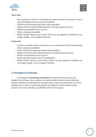 Tercer año:

     -    Ser conocido por el 90% de las familias de nuestra comarca de actuación y por el
          30% de las familias de las comarcas de alrededor.
     -    Cubrir el 75% de las plazas que oferte nuestra guardería.
     -    Implicar al 90% de toda la familia educativa con todos nuestros servicios.
     -    Obtener unos beneficios de 70.000,00€.
     -    Volver a aumentar la plantilla.
     -    Medios sociales: Blog con 5000 visitas, Twitter con 350 seguidores, Facebook con 175
          amigos, Google + con 75 amigos y Pinterest.

Cuarto año:

     -    Ser líder en nuestra comarca de actuación y ser conocidos por el 50% de las familias
          de las comarcas de alrededor.
     -    Cubrir el 90% de las plazas que oferte nuestra guardería.
     -    Implicar al 100% de toda la familia educativa con todos nuestros servicios.
     -    Obtener unos beneficios de 90.000,00 €.
     -    Nuestra guardería tendrá entre 6 y 8 trabajadores.
     -    Medios sociales: Blog con 7000 visitas, Twitter con 450 seguidores, Facebook con
          200 amigos, Google + con 100 amigos y Pinterest.




3. Estratégias de marketing.

        La estrategia de marketing concentrado es la que nos caracteriza, por estar
dirigido el servicio que vamos a prestar a un mercado objetivo único, encontrando como
ventaja competitiva la especialización en nuestra rama, ya que nos enfrentamos a un sector
pequeño que nos sitúa en una elevada posición de riesgo al concentrar todas nuestras
acciones en un único mercado, no pudiendo cometer errores graves.




Políticas de marketing                                                                           6
 