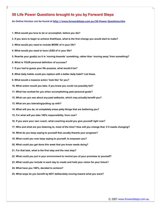 50 Life Power Questions brought to you by Forward Steps
An Online Version can be found at http://www.forwardsteps.com.au/50-Power-Questions.htm



1. What would you love to do or accomplish, before you die?

2. If you were to begin to achieve that/these, what is the first change you would start to make?

3. What would you need to include MORE of in your life?

4. What would you need to have LESS of in your life?

5. Rewrite your goal(s) so it is ‘moving towards’ something, rather than ‘moving away’ from something?

6. What is YOUR personal definition of success?

7. If you had to guess your life purpose, what would it be?

8. What daily habits could you replace with a better daily habit? List these.

9. What would a massive action ‘look like’ for you?

10. What action would you take, if you knew you could not possibly fail?

11. What has worked for you when accomplishing past personal goals?

12. What can you see about any past setbacks, which may actually benefit you?

13. What are you tolerating/putting up with?

14. What will you do, to completely erase petty things that are bothering you?

15. For what will you take 100% responsibility, from now?

16. If you were your own coach, what coaching would you give yourself right now?

17. Who and what are you listening to, most of the time? How will you change that, if it needs changing?

18. What do you keep saying to yourself that usually thwarts your progress?

19. What could you now keep saying to yourself, to empower you?

20. What could you get done this week that you know needs doing?

21. For that task, what is the first step and the next step?

22. What could you put in your environment to remind you of your promises to yourself?

23. What could you include in each day to create and hold your vision for your future?

24. What have you 100%, decided to achieve?

25. What ways do you benefit by NOT deliberately moving toward what you want?




                                                                                       © 2007 www.forwardsteps.com.au
 