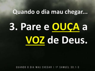 Quando o dia mau chegar...
3. Pare e OUÇA a
VOZ de Deus.
 