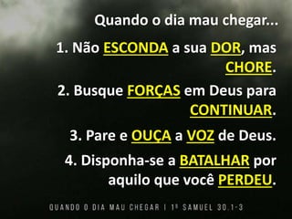 Quando o dia mau chegar...
1. Não ESCONDA a sua DOR, mas
CHORE.
2. Busque FORÇAS em Deus para
CONTINUAR.
3. Pare e OUÇA a VOZ de Deus.
4. Disponha-se a BATALHAR por
aquilo que você PERDEU.
 