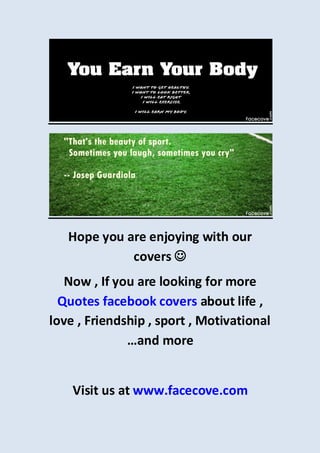 Hope you are enjoying with our
covers 
Now , If you are looking for more
Quotes facebook covers about life ,
love , Friendship , sport , Motivational
…and more
Visit us at www.facecove.com
 