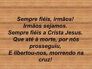 Sempre fiéis, irmãos!
Irmãos sejamos.
Sempre fiéis a Crista Jesus.
Que até à morte, por nós
prosseguiu,
E libertou-nos, morrendo na
cruz!