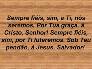 Sempre fiéis, sim, a Ti, nós
seremos, Por Tua graça, á
Cristo, Senhor! Sempre fiéis,
sim, por Ti lutaremos. Sob Teu
pendão, á Jesus, Salvador!