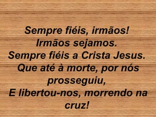 Sempre fiéis, irmãos!
Irmãos sejamos.
Sempre fiéis a Crista Jesus.
Que até à morte, por nós
prosseguiu,
E libertou-nos, morrendo na
cruz!