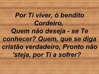 Por Ti viver, ó bendito
Cordeiro,
Quem não deseja - se Te
conhecer? Quem, que se diga
cristão verdadeiro, Pronto não
'steja, por Ti a sofrer?
