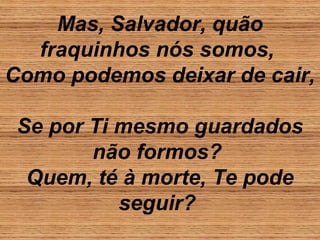 Mas, Salvador, quão
fraquinhos nós somos,
Como podemos deixar de cair,
Se por Ti mesmo guardados
não formos?
Quem, té à morte, Te pode
seguir?