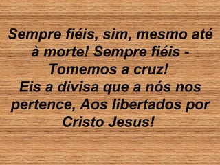 Sempre fiéis, sim, mesmo até
à morte! Sempre fiéis -
Tomemos a cruz!
Eis a divisa que a nós nos
pertence, Aos libertados por
Cristo Jesus!