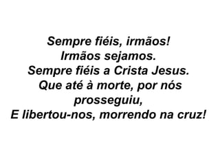 Sempre fiéis, irmãos!
Irmãos sejamos.
Sempre fiéis a Crista Jesus.
Que até à morte, por nós
prosseguiu,
E libertou-nos, morrendo na cruz!
 