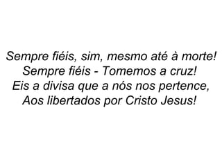 Sempre fiéis, sim, mesmo até à morte!
Sempre fiéis - Tomemos a cruz!
Eis a divisa que a nós nos pertence,
Aos libertados por Cristo Jesus!
 