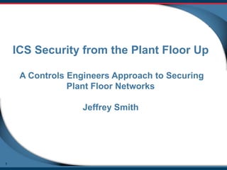 ICS Security from the Plant Floor Up
A Controls Engineers Approach to Securing
Plant Floor Networks
Jeffrey Smith

1

 