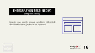ENTEGRASYON TESTİ NEDİR?
(Integration Testing)
Bileşenler veya sistemler arasında gerçekleşen etkileşimlerde
oluşabilecek hataları açığa çıkarmak için yapılan test.
16www.keytorc.com
 