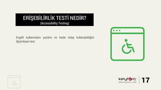 ERİŞEBİLİRLİK TESTİ NEDİR?
(Accessibility Testing)
Engelli kullanıcıların yazılımı ne kadar kolay kullanabildiğini
ölçümleyen test.
17www.keytorc.com
 