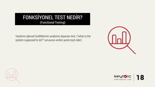 FONKSİYONEL TEST NEDİR?
(Functional Testing)
Yazılımın işlevsel özelliklerinin analizine dayanan test. (“what is the
system supposed to do?” sorusuna verilen yanıtı teyit eder)
18www.keytorc.com
 
