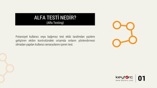 ALFA TESTİ NEDİR?
(Alfa Testing)
Potansiyel kullanıcı veya bağımsız test ekibi tarafından yazılımı
geliştiren ekibin kontrolündeki ortamda onların yönlendirmesi
olmadan yapılan kullanıcı senaryolarını içeren test.
01www.keytorc.com
 