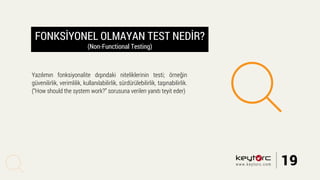FONKSİYONEL OLMAYAN TEST NEDİR?
(Non-Functional Testing)
Yazılımın fonksiyonalite dışındaki niteliklerinin testi; örneğin
güvenilirlik, verimlilik, kullanılabilirlik, sürdürülebilirlik, taşınabilirlik.
(“How should the system work?” sorusuna verilen yanıtı teyit eder)
19www.keytorc.com
 