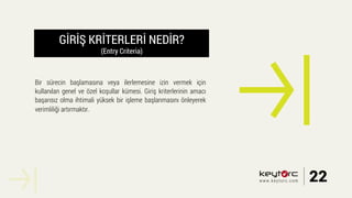 GİRİŞ KRİTERLERİ NEDİR?
(Entry Criteria)
Bir sürecin başlamasına veya ilerlemesine izin vermek için
kullanılan genel ve özel koşullar kümesi. Giriş kriterlerinin amacı
başarısız olma ihtimali yüksek bir işleme başlanmasını önleyerek
verimliliği artırmaktır.
22www.keytorc.com
 