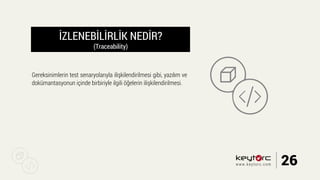İZLENEBİLİRLİK NEDİR?
(Traceability)
Gereksinimlerin test senaryolarıyla ilişkilendirilmesi gibi, yazılım ve
dokümantasyonun içinde birbiriyle ilgili öğelerin ilişkilendirilmesi.
26www.keytorc.com
 